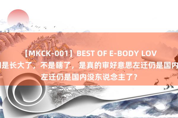 【MKCK-001】BEST OF E-BODY LOVERS 2008 咱们是长大了，不是瞎了，是真的审好意思左迁仍是国内没东说念主了？