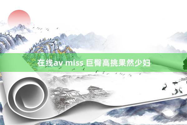 在线av miss 巨臀高挑果然少妇