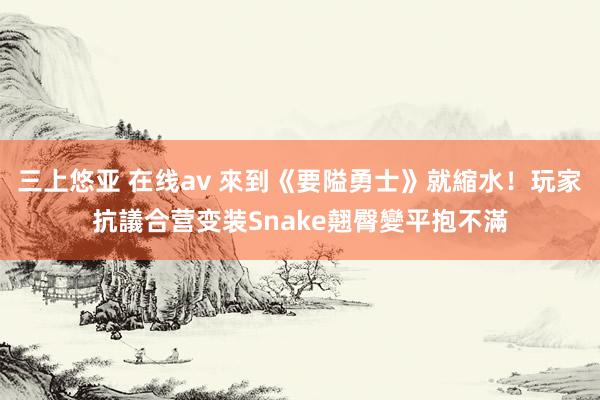 三上悠亚 在线av 來到《要隘勇士》就縮水！玩家抗議合营变装Snake翹臀變平抱不滿