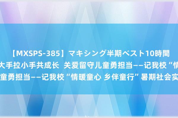 【MXSPS-385】マキシング半期ベスト10時間 ～2014年下半期編～ 大手拉小手共成长  关爱留守儿童勇担当——记我校“情暖童心 乡伴童行”暑期社会实践行动