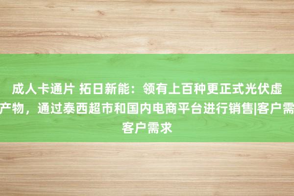 成人卡通片 拓日新能：领有上百种更正式光伏虚耗产物，通过泰西超市和国内电商平台进行销售|客户需求