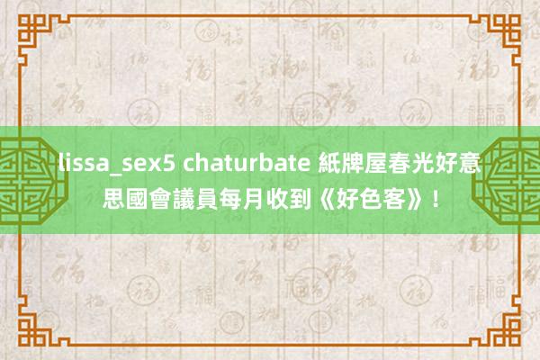 lissa_sex5 chaturbate 紙牌屋春光　好意思國會議員每月收到《好色客》！