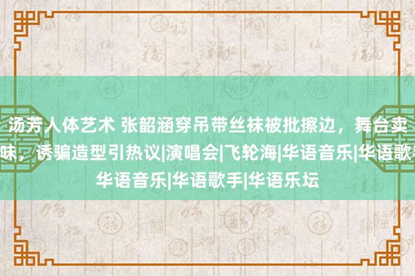 汤芳人体艺术 张韶涵穿吊带丝袜被批擦边，舞台卖力上演变了味，诱骗造型引热议|演唱会|飞轮海|华语音乐|华语歌手|华语乐坛