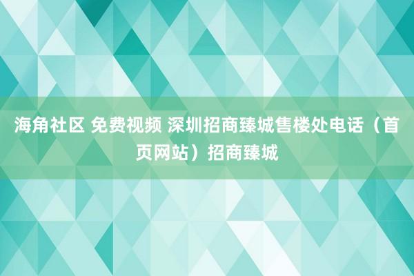 海角社区 免费视频 深圳招商臻城售楼处电话（首页网站）招商臻城