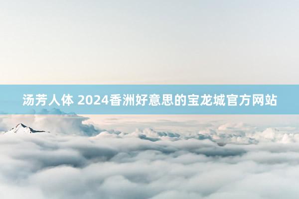 汤芳人体 2024香洲好意思的宝龙城官方网站