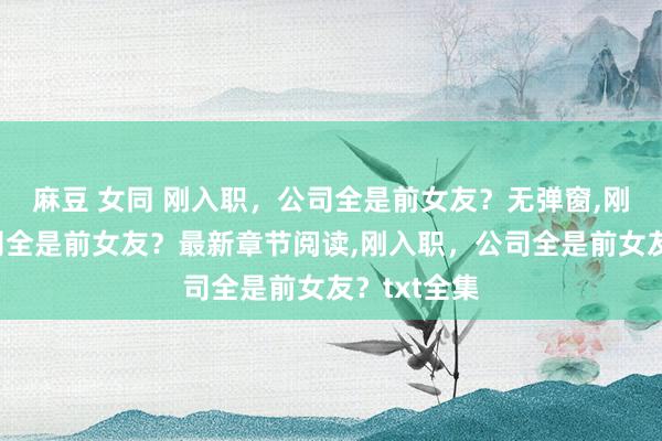 麻豆 女同 刚入职，公司全是前女友？无弹窗，刚入职，公司全是前女友？最新章节阅读，刚入职，公司全是前女友？txt全集