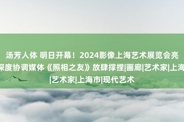 汤芳人体 明日开幕！2024影像上海艺术展览会亮点抢先看，深度协调媒体《照相之友》放肆撑捏|画廊|艺术家|上海市|现代艺术