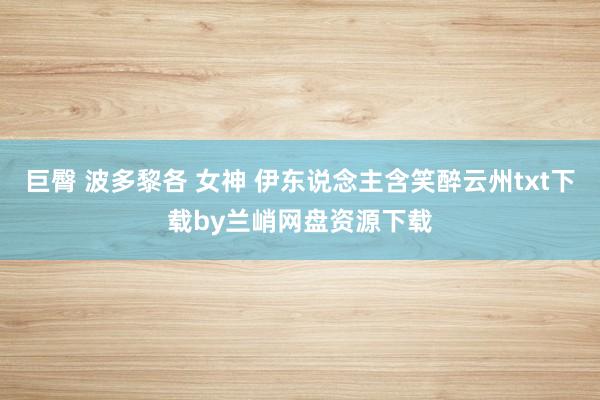 巨臀 波多黎各 女神 伊东说念主含笑醉云州txt下载by兰峭网盘资源下载