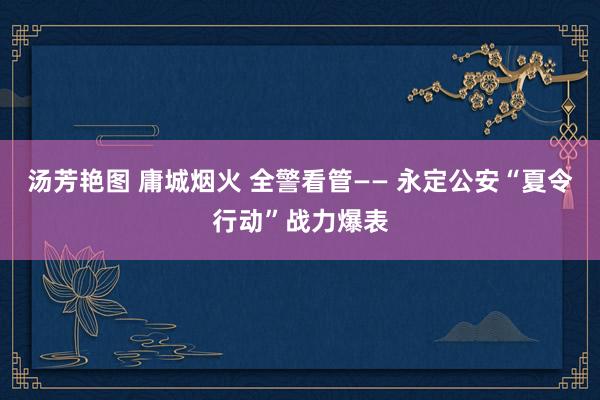 汤芳艳图 庸城烟火 全警看管—— 永定公安“夏令行动”战力爆表