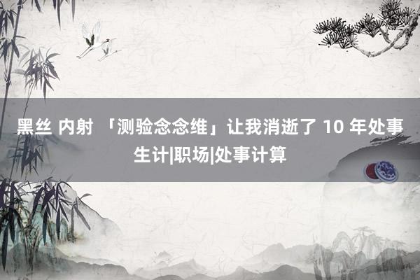 黑丝 内射 「测验念念维」让我消逝了 10 年处事生计|职场|处事计算