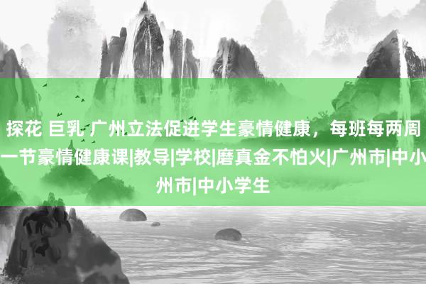 探花 巨乳 广州立法促进学生豪情健康，每班每两周详少一节豪情健康课|教导|学校|磨真金不怕火|广州市|中小学生