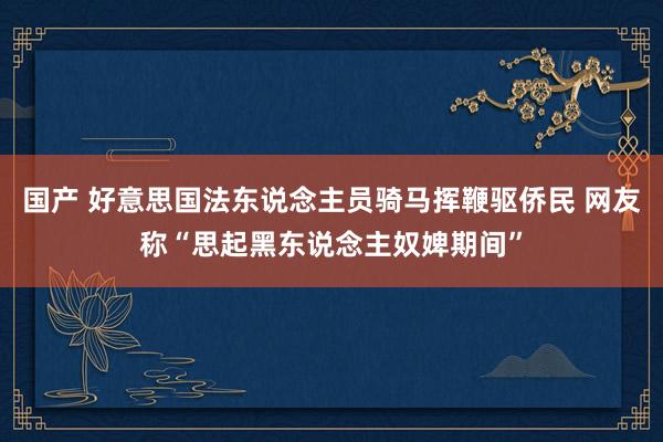 国产 好意思国法东说念主员骑马挥鞭驱侨民 网友称“思起黑东说念主奴婢期间”