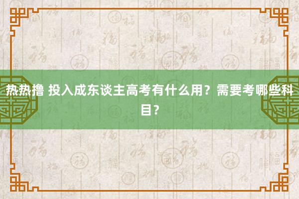 热热撸 投入成东谈主高考有什么用？需要考哪些科目？