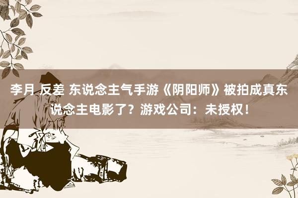 李月 反差 东说念主气手游《阴阳师》被拍成真东说念主电影了？游戏公司：未授权！