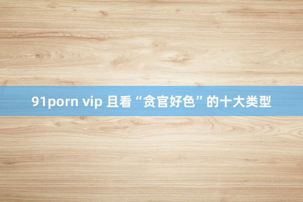 91porn vip 且看“贪官好色”的十大类型