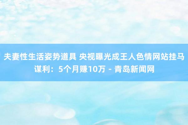 夫妻性生活姿势道具 央视曝光成王人色情网站挂马谋利：5个月赚10万－青岛新闻网