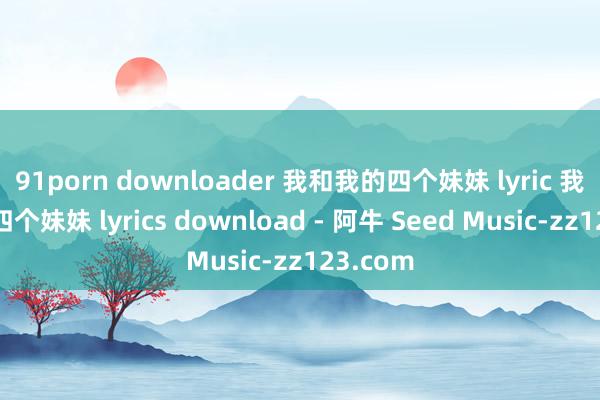 91porn downloader 我和我的四个妹妹 lyric 我和我的四个妹妹 lyrics download - 阿牛 Seed Music-zz123.com