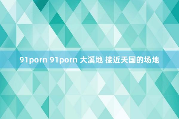 91porn 91porn 大溪地 接近天国的场地