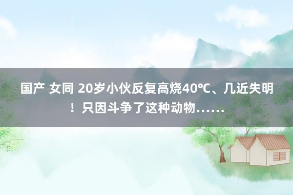 国产 女同 20岁小伙反复高烧40℃、几近失明！只因斗争了这种动物……