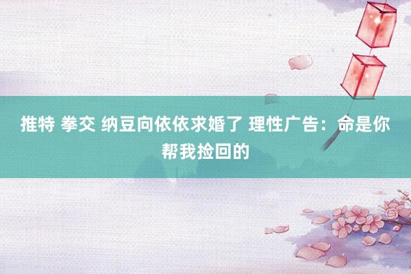 推特 拳交 纳豆向依依求婚了 理性广告：命是你帮我捡回的